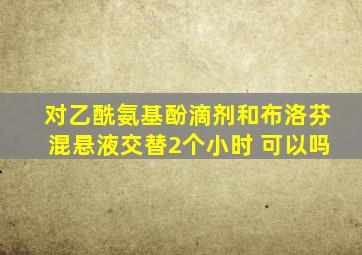 对乙酰氨基酚滴剂和布洛芬混悬液交替2个小时 可以吗
